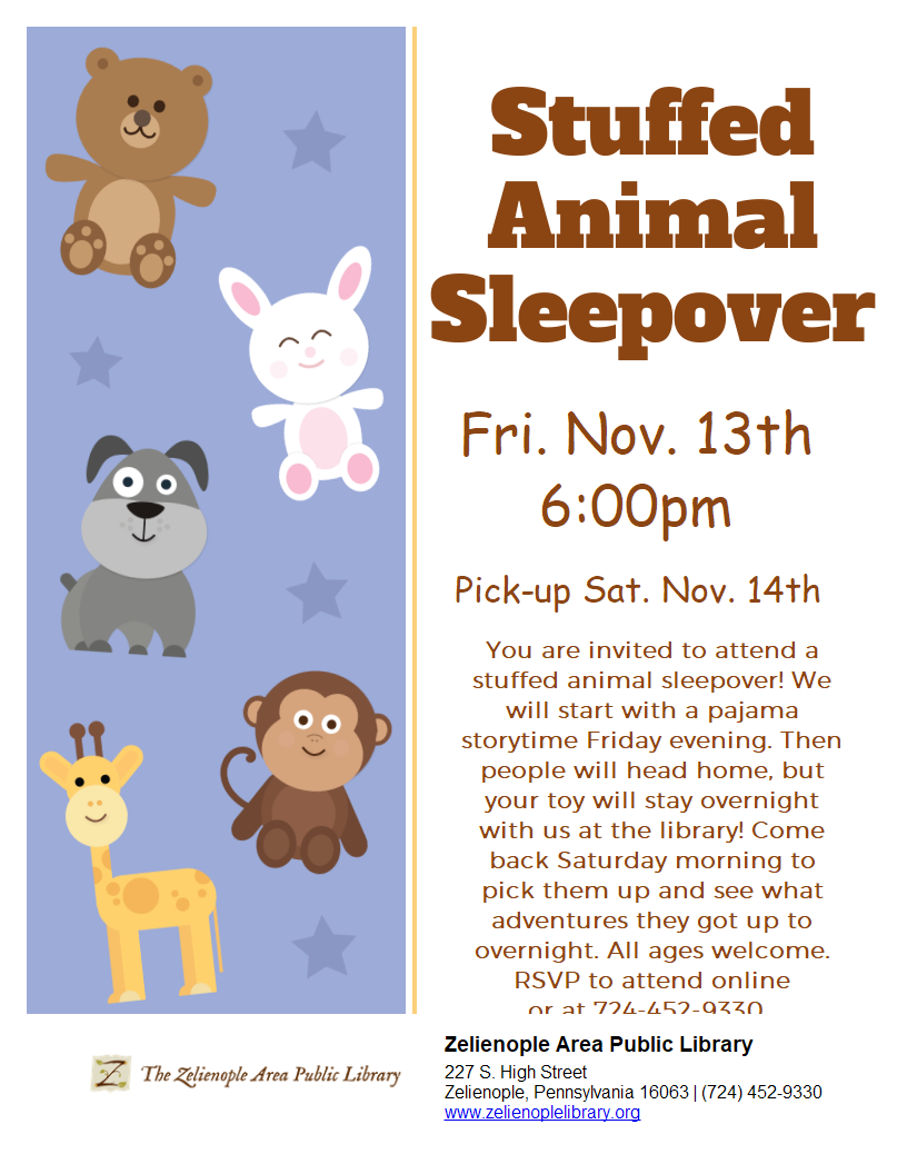 Zelienople Library Flyer for a Stuffed Animal Sleepover at the Zelienople Area Public Library, Friday, Nov. 13th at 6:00pm, with pick-up Saturday, Nov. 14th. Includes contact information and library address. Zelienople Library Flyer for a Stuffed Animal Sleepover at the Zelienople Area Public Library, Friday, Nov. 13th at 6:00pm, with pick-up Saturday, Nov. 14th. Includes contact information and library address.